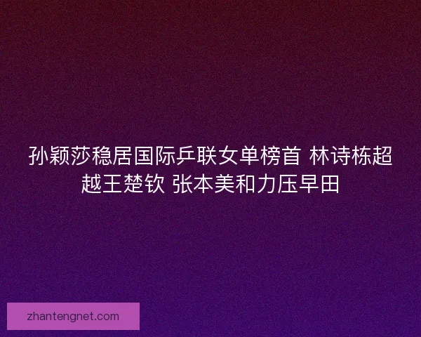 孙颖莎稳居国际乒联女单榜首 林诗栋超越王楚钦 张本美和力压早田