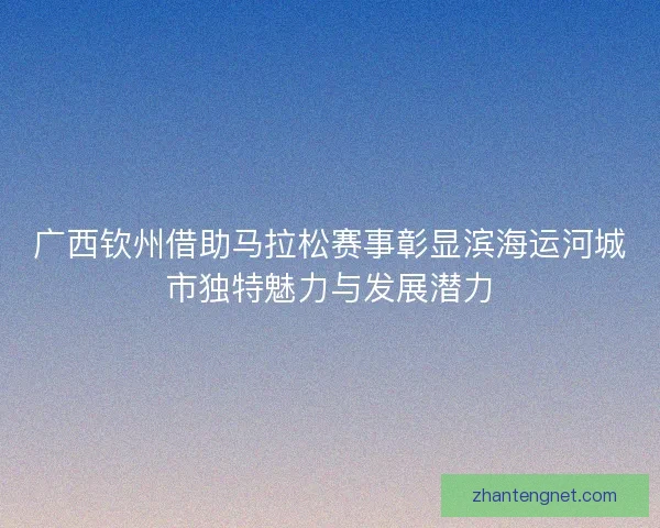 广西钦州借助马拉松赛事彰显滨海运河城市独特魅力与发展潜力